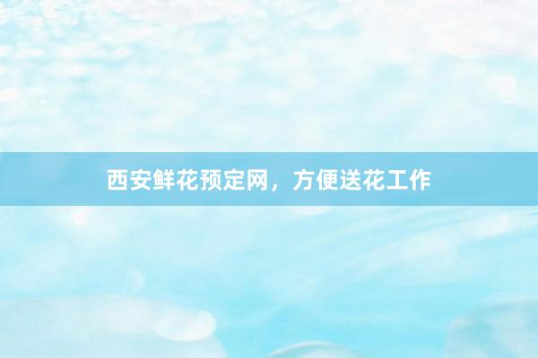 西安鲜花预定网，方便送花工作